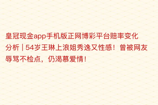 皇冠现金app手机版正网博彩平台赔率变化分析 | 54岁王琳上浪姐秀逸又性感！曾被网友辱骂不检点，仍渴慕爱情！