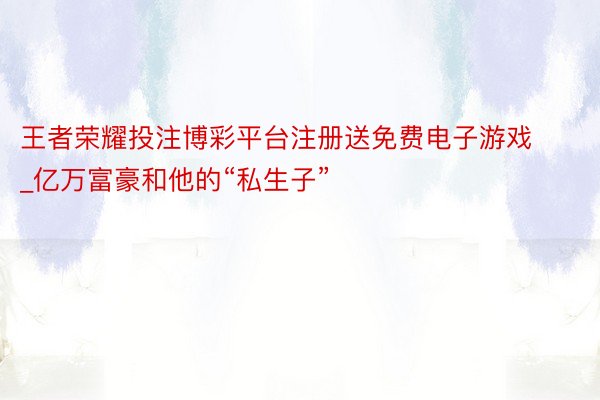 王者荣耀投注博彩平台注册送免费电子游戏_亿万富豪和他的“私生子”