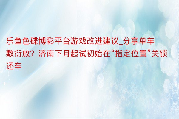 乐鱼色碟博彩平台游戏改进建议_分享单车敷衍放？济南下月起试初始在“指定位置”关锁还车