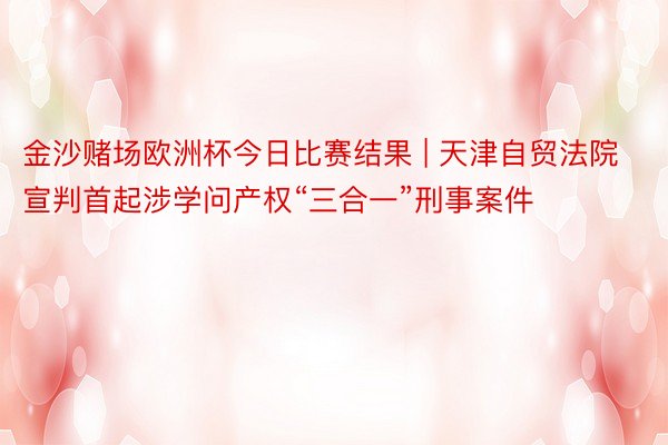 金沙赌场欧洲杯今日比赛结果 | 天津自贸法院宣判首起涉学问产权“三合一”刑事案件