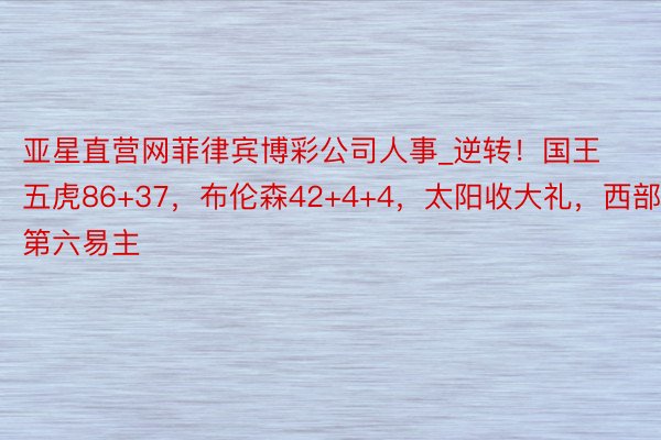 亚星直营网菲律宾博彩公司人事_逆转！国王五虎86+37，布伦森42+4+4，太阳收大礼，西部第六易主