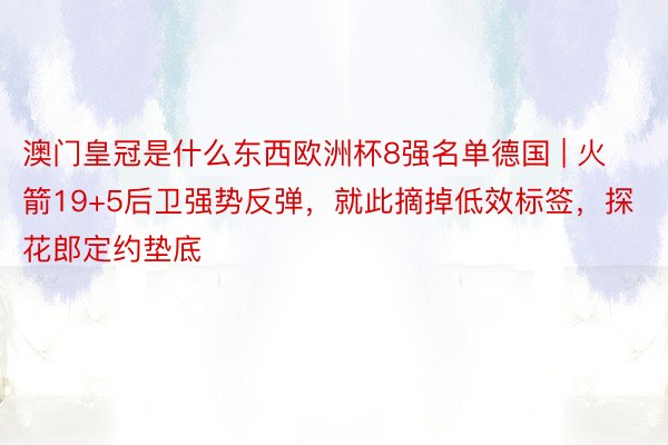 澳门皇冠是什么东西欧洲杯8强名单德国 | 火箭19+5后卫强势反弹，就此摘掉低效标签，探花郎定约垫底