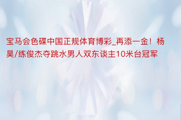 宝马会色碟中国正规体育博彩_再添一金！杨昊/练俊杰夺跳水男人双东谈主10米台冠军