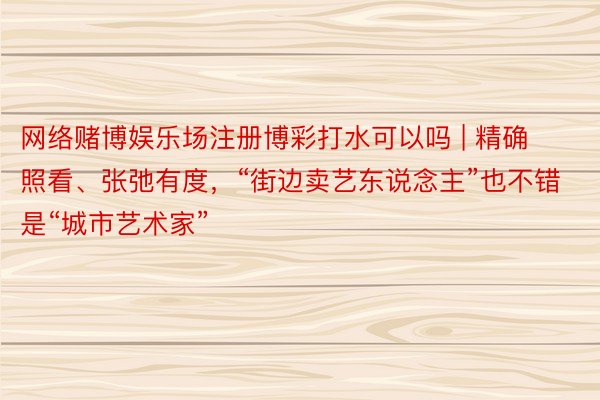 网络赌博娱乐场注册博彩打水可以吗 | 精确照看、张弛有度，“街边卖艺东说念主”也不错是“城市艺术家”