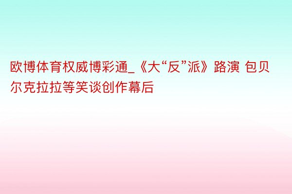 欧博体育权威博彩通_《大“反”派》路演 包贝尔克拉拉等笑谈创作幕后