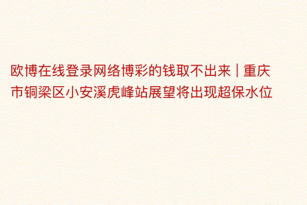 欧博在线登录网络博彩的钱取不出来 | 重庆市铜梁区小安溪虎峰站展望将出现超保水位