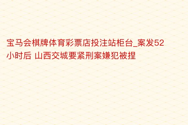 宝马会棋牌体育彩票店投注站柜台_案发52小时后 山西交城要紧刑案嫌犯被捏