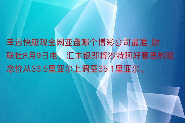 幸运快艇现金网亚盘哪个博彩公司最准_财联社8月9日电，汇丰银即将沙特阿好意思的观念价从33.5里亚尔上调至35.1里亚尔。