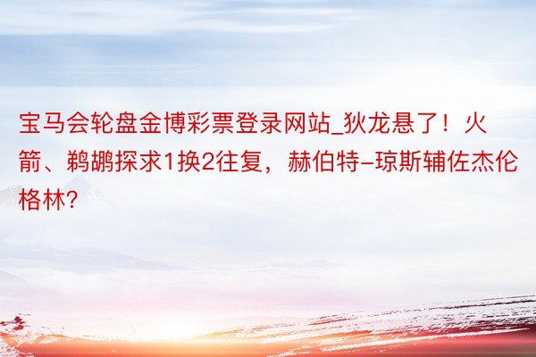 宝马会轮盘金博彩票登录网站_狄龙悬了！火箭、鹈鹕探求1换2往复，赫伯特-琼斯辅佐杰伦格林？