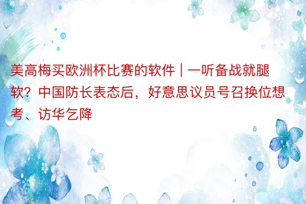 美高梅买欧洲杯比赛的软件 | 一听备战就腿软？中国防长表态后，好意思议员号召换位想考、访华乞降