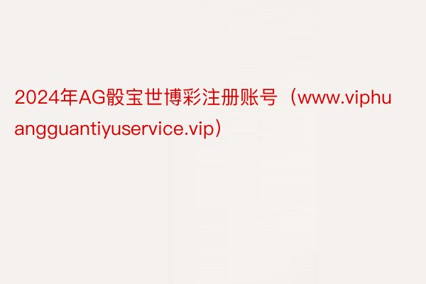 2024年AG骰宝世博彩注册账号（www.viphuangguantiyuservice.vip）