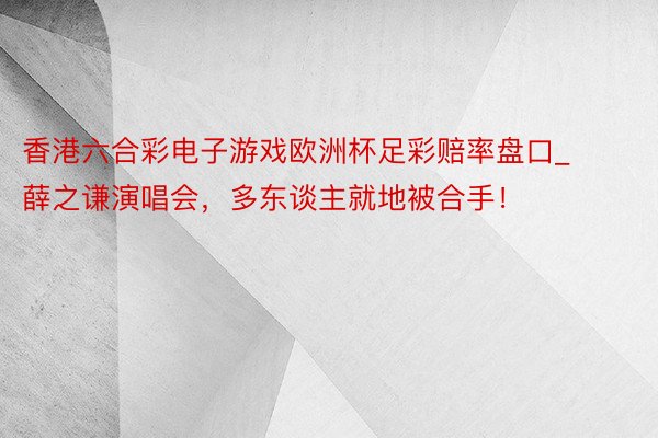 香港六合彩电子游戏欧洲杯足彩赔率盘口_薛之谦演唱会，多东谈主就地被合手！