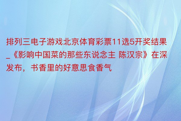 排列三电子游戏北京体育彩票11选5开奖结果_《影响中国菜的那些东说念主 陈汉宗》在深发布，书香里的好意思食香气