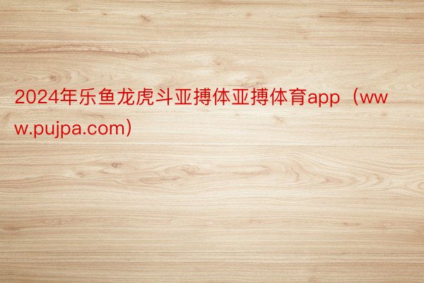 2024年乐鱼龙虎斗亚搏体亚搏体育app（www.pujpa.com）