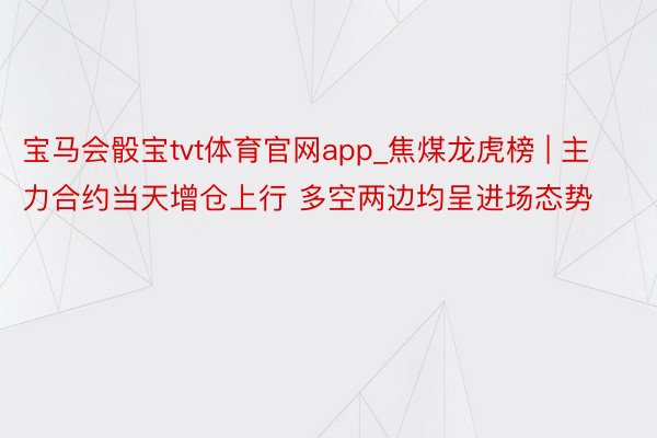 宝马会骰宝tvt体育官网app_焦煤龙虎榜 | 主力合约当天增仓上行 多空两边均呈进场态势