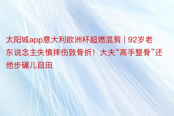 太阳城app意大利欧洲杯超燃混剪 | 92岁老东说念主失慎摔伤致骨折！大夫“高手整骨”还他步碾儿目田