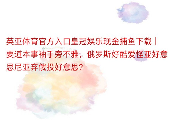 英亚体育官方入口皇冠娱乐现金捕鱼下载 | 要道本事袖手旁不雅，俄罗斯好酷爱怪亚好意思尼亚弃俄投好意思？