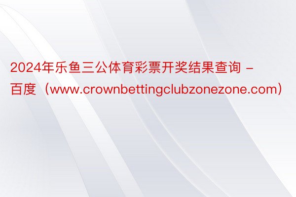 2024年乐鱼三公体育彩票开奖结果查询 - 百度（www.crownbettingclubzonezone.com）