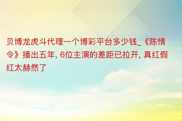 贝博龙虎斗代理一个博彩平台多少钱_《陈情令》播出五年, 6位主演的差距已拉开, 真红假红太赫然了