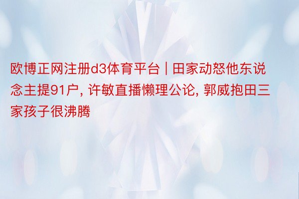 欧博正网注册d3体育平台 | 田家动怒他东说念主提91户, 许敏直播懒理公论, 郭威抱田三家孩子很沸腾