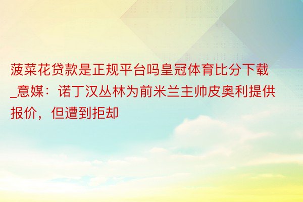 菠菜花贷款是正规平台吗皇冠体育比分下载_意媒：诺丁汉丛林为前米兰主帅皮奥利提供报价，但遭到拒却