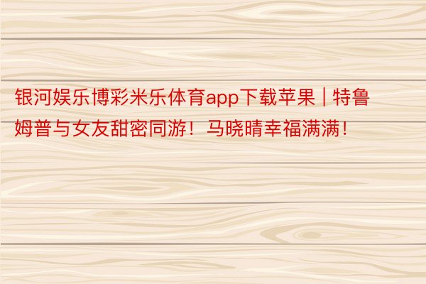 银河娱乐博彩米乐体育app下载苹果 | 特鲁姆普与女友甜密同游！马晓晴幸福满满！