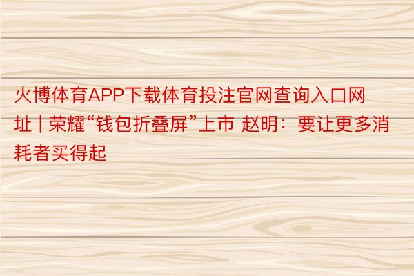 火博体育APP下载体育投注官网查询入口网址 | 荣耀“钱包折叠屏”上市 赵明：要让更多消耗者买得起