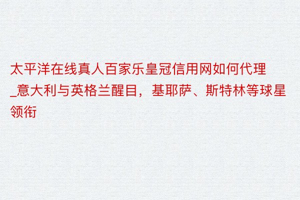 太平洋在线真人百家乐皇冠信用网如何代理_意大利与英格兰醒目，基耶萨、斯特林等球星领衔