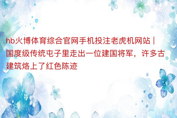 hb火博体育综合官网手机投注老虎机网站 | 国度级传统屯子里走出一位建国将军，许多古建筑烙上了红色陈迹