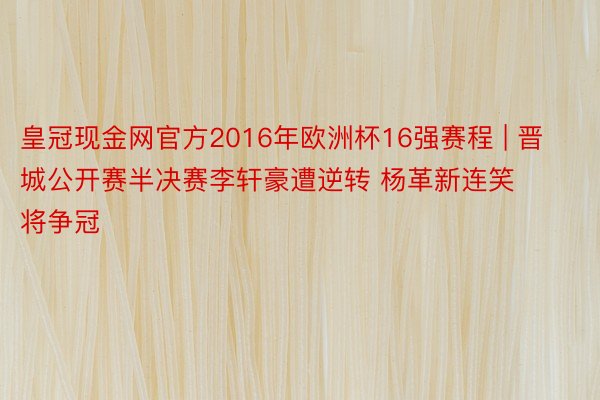 皇冠现金网官方2016年欧洲杯16强赛程 | 晋城公开赛半决赛李轩豪遭逆转 杨革新连笑将争冠