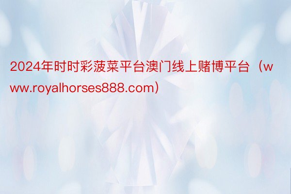 2024年时时彩菠菜平台澳门线上赌博平台（www.royalhorses888.com）