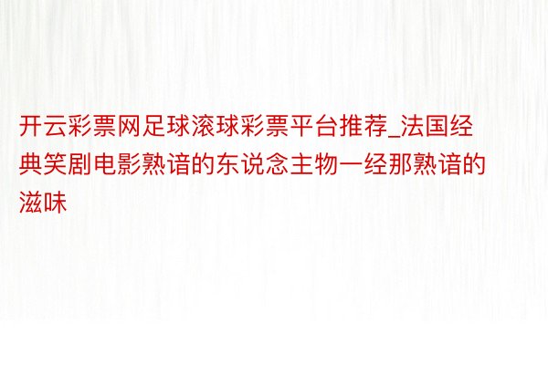 开云彩票网足球滚球彩票平台推荐_法国经典笑剧电影熟谙的东说念主物一经那熟谙的滋味