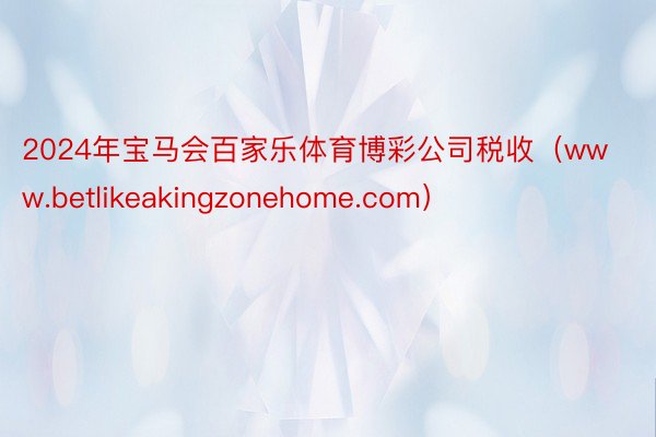 2024年宝马会百家乐体育博彩公司税收（www.betlikeakingzonehome.com）