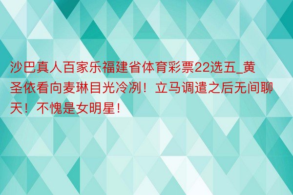 沙巴真人百家乐福建省体育彩票22选五_黄圣依看向麦琳目光冷冽！立马调遣之后无间聊天！不愧是女明星！