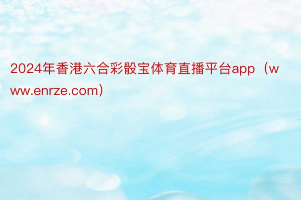 2024年香港六合彩骰宝体育直播平台app（www.enrze.com）