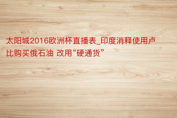 太阳城2016欧洲杯直播表_印度消释使用卢比购买俄石油 改用“硬通货”