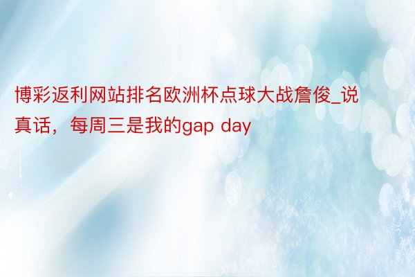 博彩返利网站排名欧洲杯点球大战詹俊_说真话，每周三是我的gap day