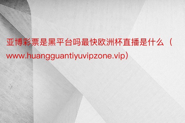 亚博彩票是黑平台吗最快欧洲杯直播是什么（www.huangguantiyuvipzone.vip）