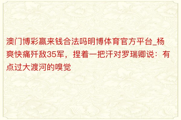 澳门博彩赢来钱合法吗明博体育官方平台_杨爽快痛歼敌35军，捏着一把汗对罗瑞卿说：有点过大渡河的嗅觉