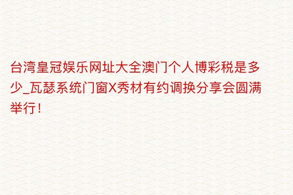 台湾皇冠娱乐网址大全澳门个人博彩税是多少_瓦瑟系统门窗X秀材有约调换分享会圆满举行！