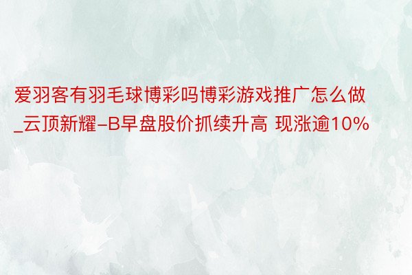 爱羽客有羽毛球博彩吗博彩游戏推广怎么做_云顶新耀-B早盘股价抓续升高 现涨逾10%