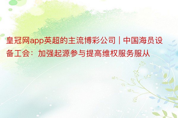 皇冠网app英超的主流博彩公司 | 中国海员设备工会：加强起源参与提高维权服务服从