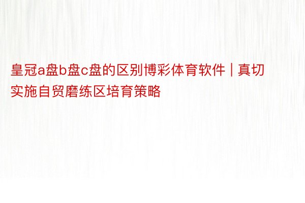 皇冠a盘b盘c盘的区别博彩体育软件 | 真切实施自贸磨练区培育策略